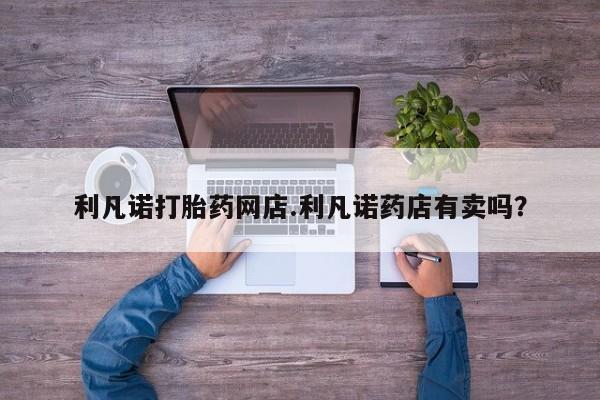 哪里有堕胎药微信利凡诺打胎药网店.利凡诺药店有卖吗？