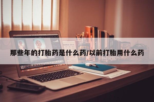 哪里有堕胎药微信那些年的打胎药是什么药/以前打胎用什么药