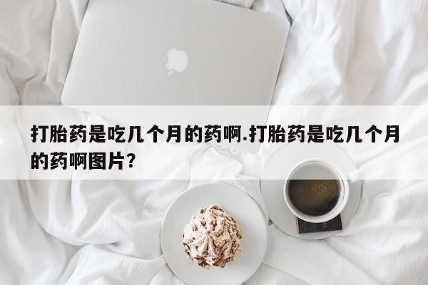 哪里有堕胎药微信打胎药是吃几个月的药啊.打胎药是吃几个月的药啊图片?