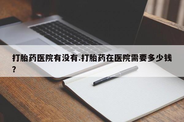 哪里有堕胎药微信打胎药医院有没有.打胎药在医院需要多少钱？