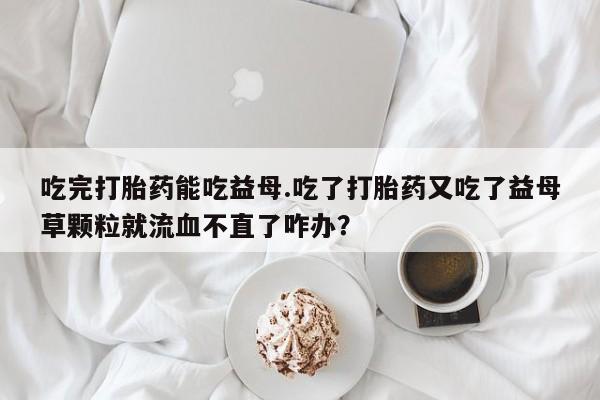 哪里有堕胎药微信吃完打胎药能吃益母.吃了打胎药又吃了益母草颗粒就流血不直了咋办？