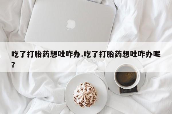 哪里有堕胎药微信吃了打胎药想吐咋办.吃了打胎药想吐咋办呢？