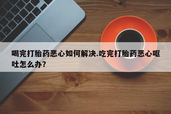 哪里有堕胎药微信喝完打胎药恶心如何解决.吃完打胎药恶心呕吐怎么办?