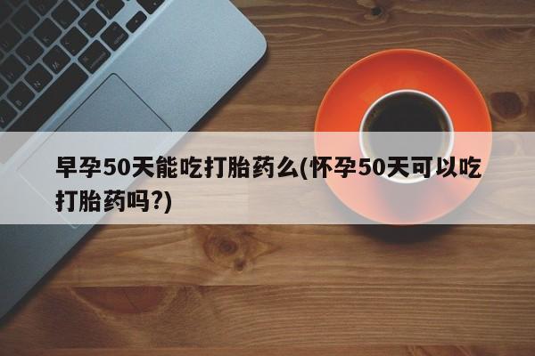 哪里有堕胎药微信早孕50天能吃打胎药么(怀孕50天可以吃打胎药吗?)