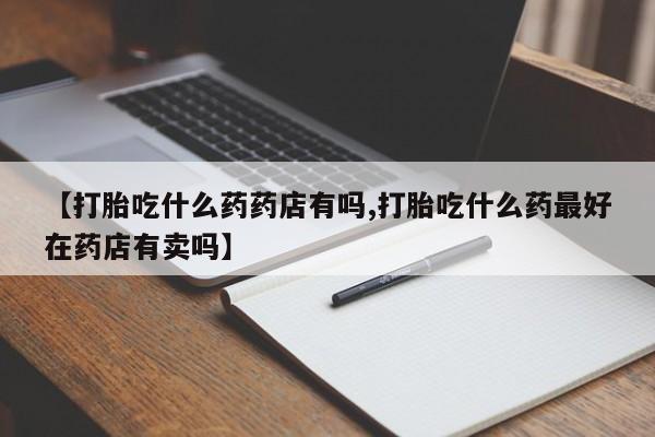 哪里有堕胎药微信【打胎吃什么药药店有吗,打胎吃什么药最好在药店有卖吗】