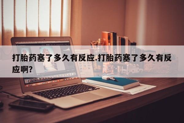 哪里有堕胎药微信打胎药塞了多久有反应.打胎药塞了多久有反应啊？