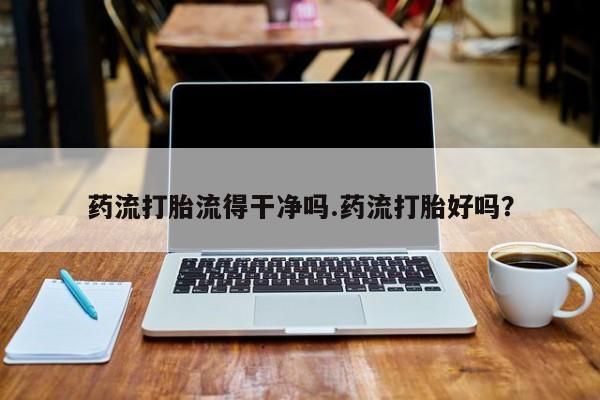 哪里有堕胎药微信药流打胎流得干净吗.药流打胎好吗？