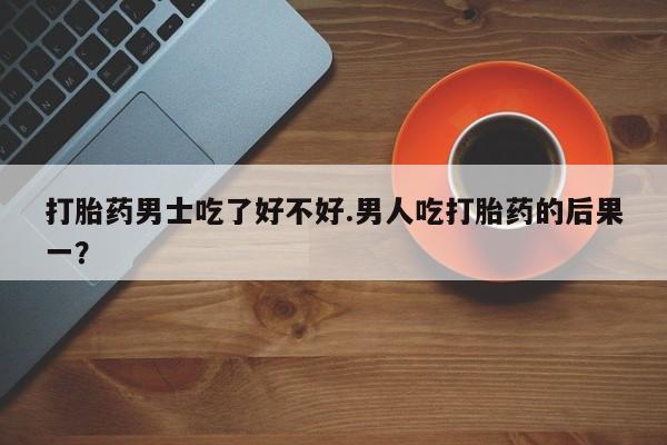 哪里有堕胎药微信打胎药男士吃了好不好.男人吃打胎药的后果一？