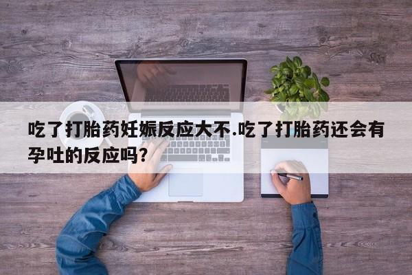 哪里有堕胎药微信吃了打胎药妊娠反应大不.吃了打胎药还会有孕吐的反应吗？