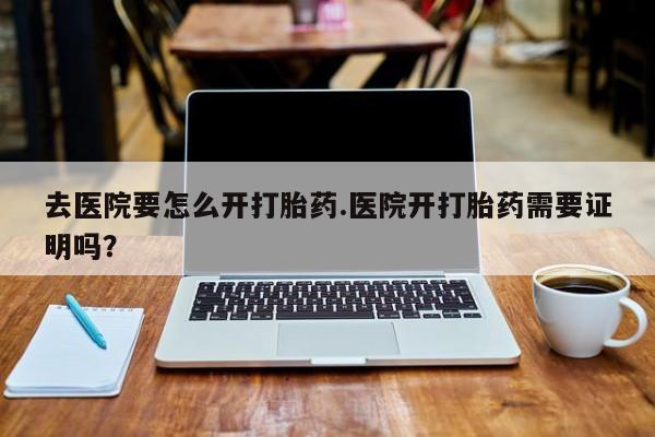 哪里有堕胎药微信去医院要怎么开打胎药.医院开打胎药需要证明吗？