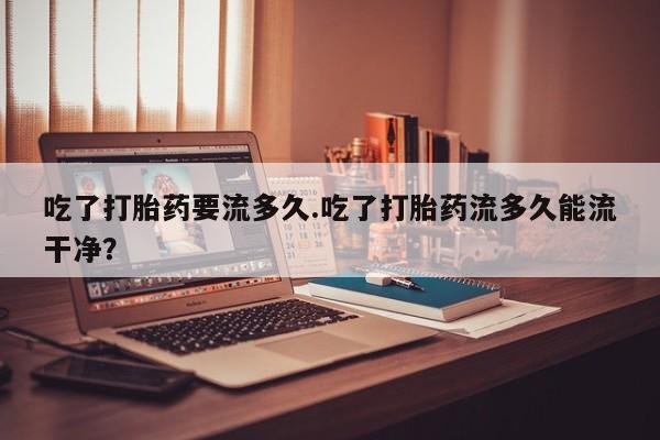 哪里有堕胎药微信吃了打胎药要流多久.吃了打胎药流多久能流干净？