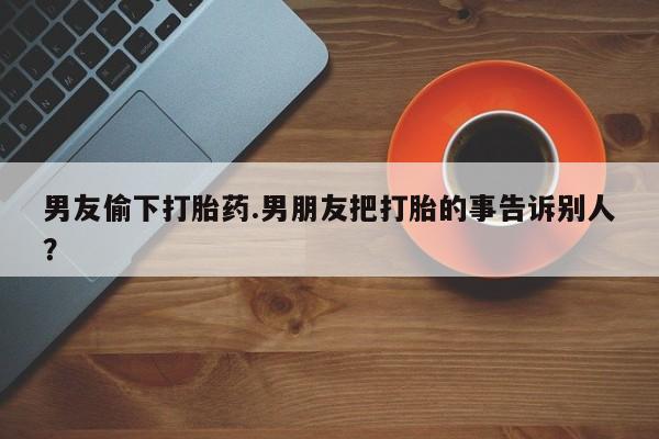 哪里有堕胎药微信男友偷下打胎药.男朋友把打胎的事告诉别人？