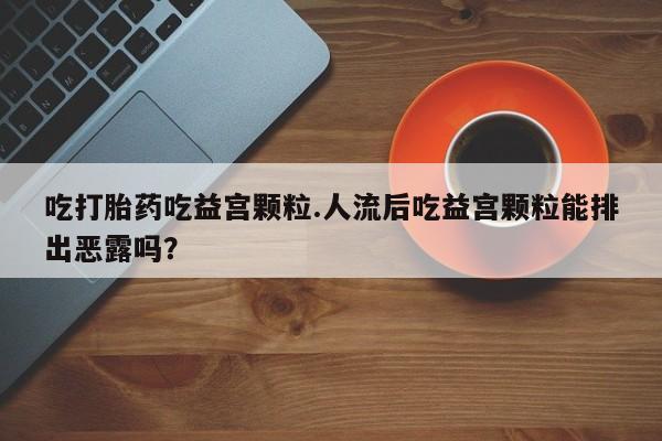 哪里有堕胎药微信吃打胎药吃益宫颗粒.人流后吃益宫颗粒能排出恶露吗？