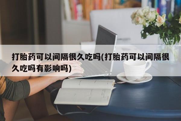 哪里有堕胎药微信打胎药可以间隔很久吃吗(打胎药可以间隔很久吃吗有影响吗)