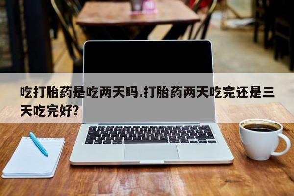 哪里有堕胎药微信吃打胎药是吃两天吗.打胎药两天吃完还是三天吃完好？