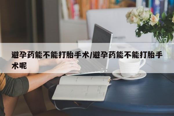 哪里有堕胎药微信避孕药能不能打胎手术/避孕药能不能打胎手术呢
