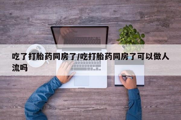 哪里有堕胎药微信吃了打胎药同房了/吃打胎药同房了可以做人流吗