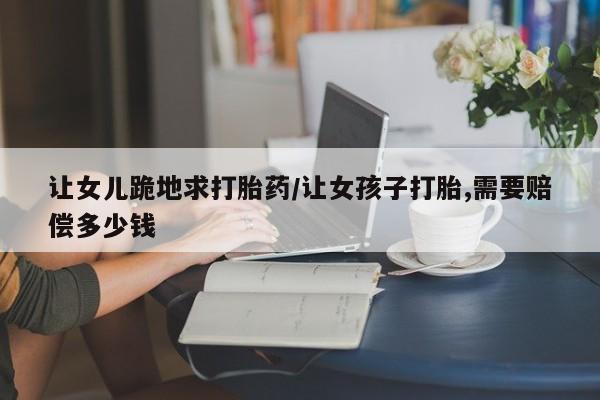 哪里有堕胎药微信让女儿跪地求打胎药/让女孩子打胎,需要赔偿多少钱