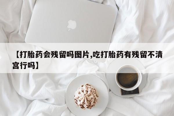 哪里有堕胎药微信【打胎药会残留吗图片,吃打胎药有残留不清宫行吗】