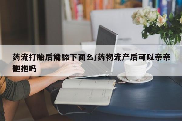 哪里有堕胎药微信药流打胎后能舔下面么/药物流产后可以亲亲抱抱吗