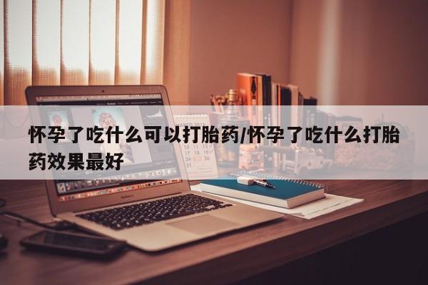 哪里有堕胎药微信怀孕了吃什么可以打胎药/怀孕了吃什么打胎药效果最好