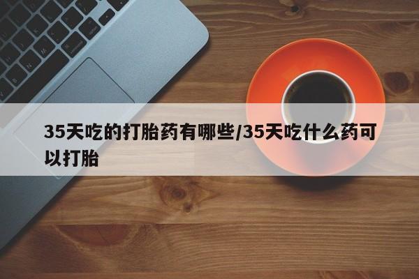 哪里有堕胎药微信35天吃的打胎药有哪些/35天吃什么药可以打胎