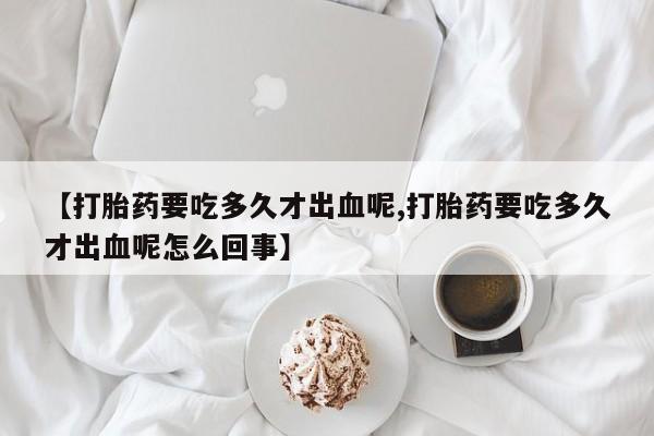 哪里有堕胎药微信【打胎药要吃多久才出血呢,打胎药要吃多久才出血呢怎么回事】