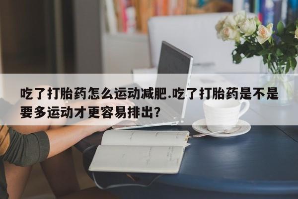 哪里有堕胎药微信吃了打胎药怎么运动减肥.吃了打胎药是不是要多运动才更容易排出？