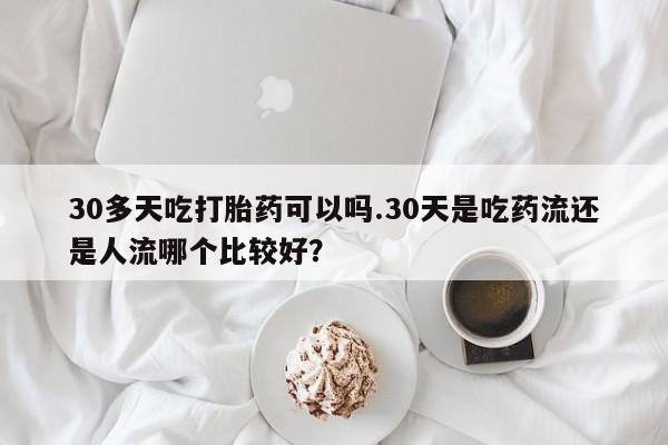 哪里有堕胎药微信30多天吃打胎药可以吗.30天是吃药流还是人流哪个比较好?