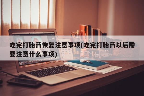 哪里有堕胎药微信吃完打胎药恢复注意事项(吃完打胎药以后需要注意什么事项)