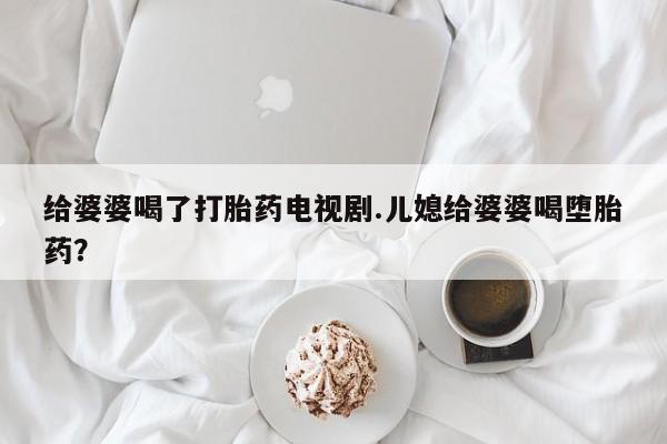 哪里有堕胎药微信给婆婆喝了打胎药电视剧.儿媳给婆婆喝堕胎药？