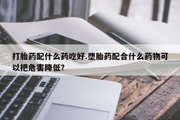 哪里有堕胎药微信打胎药配什么药吃好.堕胎药配合什么药物可以把危害降低？