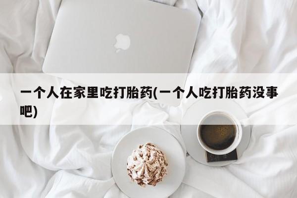 哪里有堕胎药微信一个人在家里吃打胎药(一个人吃打胎药没事吧)