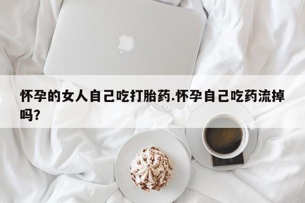 哪里有堕胎药微信怀孕的女人自己吃打胎药.怀孕自己吃药流掉吗？