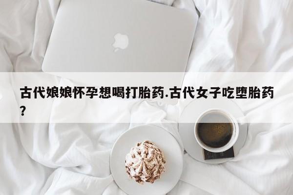 哪里有堕胎药微信古代娘娘怀孕想喝打胎药.古代女子吃堕胎药？