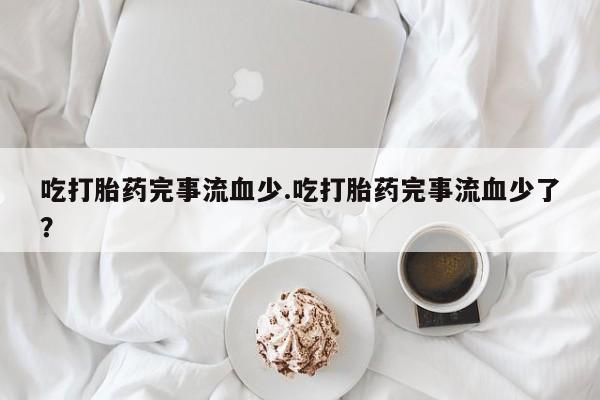 哪里有堕胎药微信吃打胎药完事流血少.吃打胎药完事流血少了？