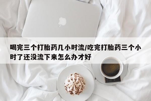 哪里有堕胎药微信喝完三个打胎药几小时流/吃完打胎药三个小时了还没流下来怎么办才好