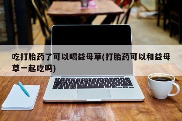 哪里有堕胎药微信吃打胎药了可以喝益母草(打胎药可以和益母草一起吃吗)