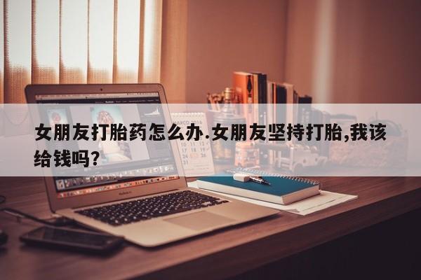 哪里有堕胎药微信女朋友打胎药怎么办.女朋友坚持打胎,我该给钱吗？