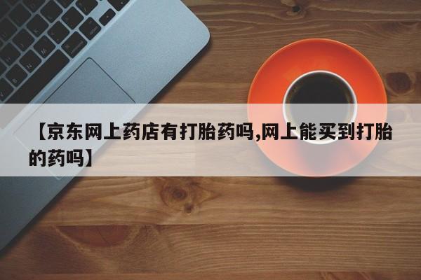 哪里有堕胎药微信【京东网上药店有打胎药吗,网上能买到打胎的药吗】