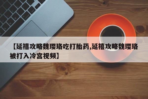 哪里有堕胎药微信【延禧攻略魏璎珞吃打胎药,延禧攻略魏璎珞被打入冷宫视频】