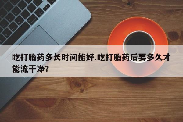 哪里有堕胎药微信吃打胎药多长时间能好.吃打胎药后要多久才能流干净？