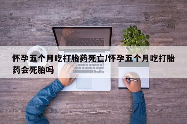 哪里有堕胎药微信怀孕五个月吃打胎药死亡/怀孕五个月吃打胎药会死胎吗