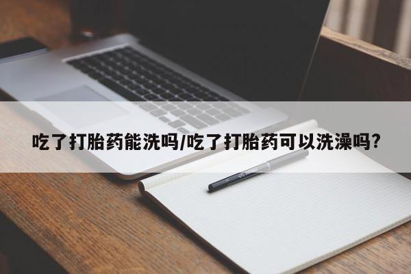 哪里有堕胎药微信吃了打胎药能洗吗/吃了打胎药可以洗澡吗?