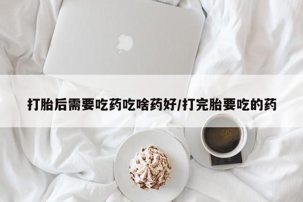 哪里有堕胎药微信打胎后需要吃药吃啥药好/打完胎要吃的药