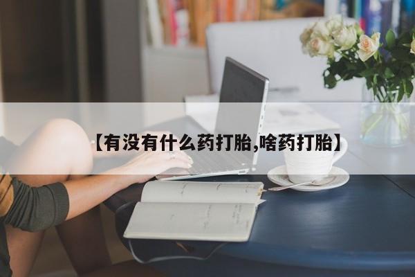 哪里有堕胎药微信【有没有什么药打胎,啥药打胎】