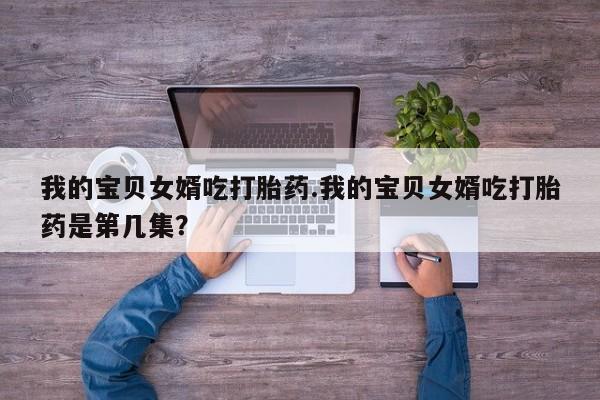 哪里有堕胎药微信我的宝贝女婿吃打胎药.我的宝贝女婿吃打胎药是第几集？