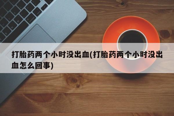 哪里有堕胎药微信打胎药两个小时没出血(打胎药两个小时没出血怎么回事)