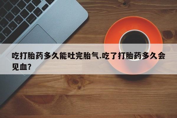 哪里有堕胎药微信吃打胎药多久能吐完胎气.吃了打胎药多久会见血？