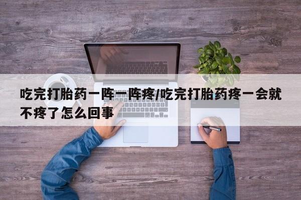 哪里有堕胎药微信吃完打胎药一阵一阵疼/吃完打胎药疼一会就不疼了怎么回事